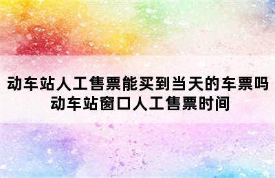 动车站人工售票能买到当天的车票吗 动车站窗口人工售票时间